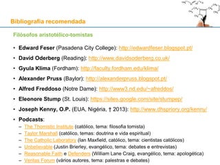 Filósofos aristotélico-tomistas
• Edward Feser (Pasadena City College): http://edwardfeser.blogspot.pt/
• David Oderberg (Reading): http://www.davidsoderberg.co.uk/
• Gyula Klima (Fordham): http://faculty.fordham.edu/klima/
• Alexander Pruss (Baylor): http://alexanderpruss.blogspot.pt/
• Alfred Freddoso (Notre Dame): http://www3.nd.edu/~afreddos/
• Eleonore Stump (St. Louis): https://sites.google.com/site/stumpep/
• Joseph Kenny, O.P. (EUA, Nigéria, † 2013): http://www.dhspriory.org/kenny/
• Podcasts:
– The Thomistic Institute (católico, tema: filosofia tomista)
– Taylor Marshall (católico, temas: doutrina e vida espiritual)
– The Catholic Laboratory (Ian Maxfield, católico, tema: cientistas católicos)
– Unbelievable (Justin Brierley, evangélico, tema: debates e entrevistas)
– Reasonable Faith e Defenders (William Lane Craig, evangélico, tema: apologética)
– Veritas Forum (vários autores, tema: palestras e debates)
Bibliografia recomendada
 