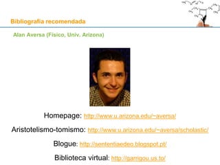 Bibliografia recomendada
Alan Aversa (Físico, Univ. Arizona)
Homepage: http://www.u.arizona.edu/~aversa/
Aristotelismo-tomismo: http://www.u.arizona.edu/~aversa/scholastic/
Blogue: http://sententiaedeo.blogspot.pt/
Biblioteca virtual: http://garrigou.us.to/
 