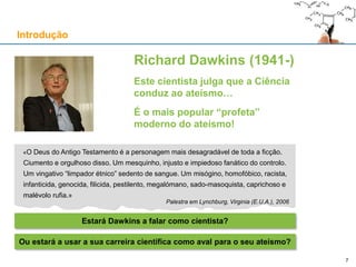 «O Deus do Antigo Testamento é a personagem mais desagradável de toda a ficção.
Ciumento e orgulhoso disso. Um mesquinho, injusto e impiedoso fanático do controlo.
Um vingativo “limpador étnico” sedento de sangue. Um misógino, homofóbico, racista,
infanticida, genocida, filicida, pestilento, megalómano, sado-masoquista, caprichoso e
malévolo rufia.»
Palestra em Lynchburg, Virginia (E.U.A.), 2006
Richard Dawkins (1941-)
Este cientista julga que a Ciência
conduz ao ateísmo…
É o mais popular “profeta”
moderno do ateísmo!
Introdução
Estará Dawkins a falar como cientista?
7
Ou estará a usar a sua carreira científica como aval para o seu ateísmo?
 
