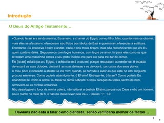 Introdução
O Deus do Antigo Testamento…
«Quando Israel era ainda menino, Eu amei-o, e chamei do Egipto o meu filho. Mas, quanto mais os chamei,
mais eles se afastaram; ofereceram sacrifícios aos ídolos de Baal e queimaram oferendas a estátuas.
Entretanto, Eu ensinava Efraim a andar, trazia-o nos meus braços, mas não reconheceram que era Eu
quem cuidava deles. Segurava-os com laços humanos, com laços de amor, fui para eles como os que
levantam uma criancinha contra o seu rosto; inclinei-me para ele para lhe dar de comer.
Ele [Israel] voltará para o Egipto, e a Assíria será o seu rei, porque recusaram converter-se. A espada
devastará as suas cidades, destruirá as suas defesas e os devorará, por causa dos seus planos.
O meu povo é inclinado a afastar-se de mim; quando se convida a subir ao que está no alto, ninguém
procura elevar-se. Como poderia abandonar-te, ó Efraim? Entregar-te, ó Israel? Como poderia Eu
abandonar-te, como a Adma, ou tratar-te como Seboim? O meu coração dá voltas dentro de mim,
comovem-se as minhas entranhas.
Não desafogarei o furor da minha cólera, não voltarei a destruir Efraim; porque sou Deus e não um homem,
sou o Santo no meio de ti, e não me deixo levar pela ira.» - Oseias, 11, 1-9
8
Dawkins não está a falar como cientista, senão verificaria melhor os factos…
8
 