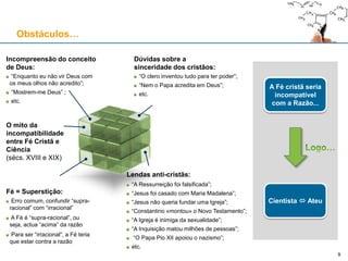 Obstáculos…
Incompreensão do conceito
de Deus:
“Enquanto eu não vir Deus com
os meus olhos não acredito”;
“Mostrem-me Deus” ;
etc.
A Fé cristã seria
incompatível
com a Razão...
Cientista  Ateu
Dúvidas sobre a
sinceridade dos cristãos:
“O clero inventou tudo para ter poder”;
“Nem o Papa acredita em Deus”;
etc.
O mito da
incompatibilidade
entre Fé Cristã e
Ciência
(sécs. XVIII e XIX)
Lendas anti-cristãs:
“A Ressurreição foi falsificada”;
“Jesus foi casado com Maria Madalena”;
“Jesus não queria fundar uma Igreja”;
“Constantino «montou» o Novo Testamento”;
“A Igreja é inimiga da sexualidade”;
“A Inquisição matou milhões de pessoas”;
“O Papa Pio XII apoiou o nazismo”;
etc.
Fé = Superstição:
Erro comum, confundir “supra-
racional” com “irracional”
A Fé é “supra-racional”, ou
seja, actua “acima” da razão
Para ser “irracional”, a Fé teria
que estar contra a razão
9
 