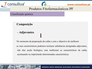 Composição
- Adjuvantes
No momento da preparação da calda e com o objectivo de melhorar
as suas características podemos misturar substâncias designadas adjuvantes,
não têm acção biológica, mas melhoram as características da calda,
acentuando ou imprimindo determinadas características.
2.1. Produtos Fitofarmacêuticos PF
Produtos Fitofarmacêuticos PF
Classificação química
 