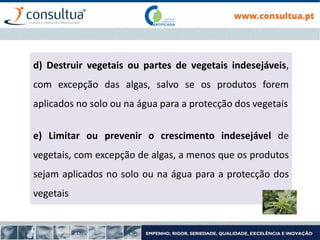 d) Destruir vegetais ou partes de vegetais indesejáveis,
com excepção das algas, salvo se os produtos forem
aplicados no solo ou na água para a protecção dos vegetais
e) Limitar ou prevenir o crescimento indesejável de
vegetais, com excepção de algas, a menos que os produtos
sejam aplicados no solo ou na água para a protecção dos
vegetais
 