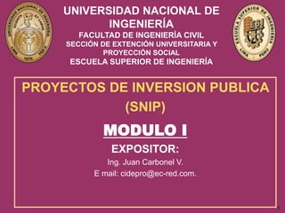 1
UNIVERSIDAD NACIONAL DE
INGENIERÍA
FACULTAD DE INGENIERÍA CIVIL
SECCIÓN DE EXTENCIÓN UNIVERSITARIA Y
PROYECCIÓN SOCIAL
ESCUELA SUPERIOR DE INGENIERÍA
PROYECTOS DE INVERSION PUBLICA
(SNIP)
MODULO I
EXPOSITOR:
Ing. Juan Carbonel V.
E mail: cidepro@ec-red.com.
 