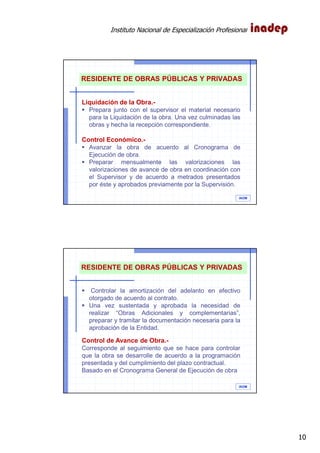 Instituto Nacional de Especialización Profesional
10
IAOM
RESIDENTE DE OBRAS PÚBLICAS Y PRIVADAS
Liquidación de la Obra.-
Prepara junto con el supervisor el material necesario
para la Liquidación de la obra. Una vez culminadas las
obras y hecha la recepción correspondiente.
Control Económico.-
Avanzar la obra de acuerdo al Cronograma de
Ejecución de obra.
Preparar mensualmente las valorizaciones las
valorizaciones de avance de obra en coordinación con
el Supervisor y de acuerdo a metrados presentados
por éste y aprobados previamente por la Supervisión.
IAOM
RESIDENTE DE OBRAS PÚBLICAS Y PRIVADAS
Controlar la amortización del adelanto en efectivo
otorgado de acuerdo al contrato.
Una vez sustentada y aprobada la necesidad de
realizar “Obras Adicionales y complementarias”,
preparar y tramitar la documentación necesaria para la
aprobación de la Entidad.
Control de Avance de Obra.-
Corresponde al seguimiento que se hace para controlar
que la obra se desarrolle de acuerdo a la programación
presentada y del cumplimiento del plazo contractual.
Basado en el Cronograma General de Ejecución de obra
 