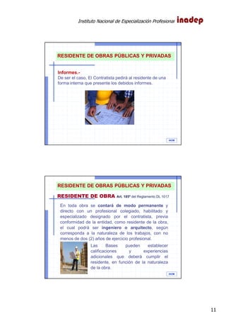 Instituto Nacional de Especialización Profesional
11
IAOM
RESIDENTE DE OBRAS PÚBLICAS Y PRIVADAS
Informes.-
De ser el caso, El Contratista pedirá al residente de una
forma interna que presente los debidos informes.
IAOM
En toda obra se contará de modo permanente y
directo con un profesional colegiado, habilitado y
especializado designado por el contratista, previa
conformidad de la entidad, como residente de la obra,
el cual podrá ser ingeniero o arquitecto, según
corresponda a la naturaleza de los trabajos, con no
menos de dos (2) años de ejercicio profesional.
Las Bases pueden establecer
calificaciones y experiencias
adicionales que deberá cumplir el
residente, en función de la naturaleza
de la obra.
RESIDENTE DE OBRA Art. 185º del Reglamento DL 1017
RESIDENTE DE OBRAS PÚBLICAS Y PRIVADAS
 