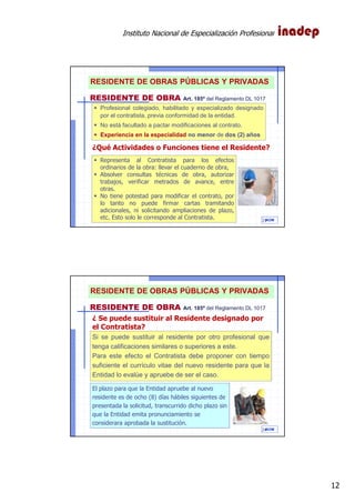 Instituto Nacional de Especialización Profesional
12
IAOM
Representa al Contratista para los efectos
ordinarios de la obra: llevar el cuaderno de obra,
Absolver consultas técnicas de obra, autorizar
trabajos, verificar metrados de avance, entre
otras.
No tiene potestad para modificar el contrato, por
lo tanto no puede firmar cartas tramitando
adicionales, ni solicitando ampliaciones de plazo,
etc. Esto solo le corresponde al Contratista.
RESIDENTE DE OBRA Art. 185º del Reglamento DL 1017
Profesional colegiado, habilitado y especializado designado
por el contratista, previa conformidad de la entidad.
No está facultado a pactar modificaciones al contrato.
Experiencia en la especialidad no menor de dos (2) años
¿Qué Actividades o Funciones tiene el Residente?
23
RESIDENTE DE OBRAS PÚBLICAS Y PRIVADAS
IAOM
Si se puede sustituir al residente por otro profesional que
tenga calificaciones similares o superiores a este.
Para este efecto el Contratista debe proponer con tiempo
suficiente el currículo vitae del nuevo residente para que la
Entidad lo evalúe y apruebe de ser el caso.
El plazo para que la Entidad apruebe al nuevo
residente es de ocho (8) días hábiles siguientes de
presentada la solicitud, transcurrido dicho plazo sin
que la Entidad emita pronunciamiento se
considerara aprobada la sustitución.
¿ Se puede sustituir al Residente designado por
el Contratista?
24
RESIDENTE DE OBRA Art. 185º del Reglamento DL 1017
RESIDENTE DE OBRAS PÚBLICAS Y PRIVADAS
 