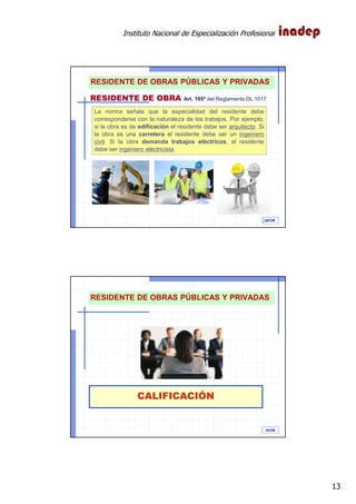 Instituto Nacional de Especialización Profesional
13
IAOM
La norma señala que la especialidad del residente debe
corresponderse con la naturaleza de los trabajos. Por ejemplo,
si la obra es de edificación el residente debe ser arquitecto. Si
la obra es una carretera el residente debe ser un ingeniero
civil. Si la obra demanda trabajos eléctricos, el residente
debe ser ingeniero eléctricista.
25
RESIDENTE DE OBRA Art. 185º del Reglamento DL 1017
RESIDENTE DE OBRAS PÚBLICAS Y PRIVADAS
CALIFICACIÓN
IAOM
RESIDENTE DE OBRAS PÚBLICAS Y PRIVADAS
 