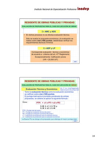 Instituto Nacional de Especialización Profesional
14
EVALUACIÓN DE PROPUESTAS PARA EL CASO DE EJECUCIÓN DE OBRAS
En AMC y ADS
En ADP y LP
Corresponde evaluación técnica y económica
de acuerdo a criterios del art. 47º Reglamento
Excepcionalmente: Calificación previa
(VR > 25,000 UIT)
• En dichos procesos no se efectúa evaluación técnica.
Sólo se evalúa la propuesta económica y la evaluación se
realiza sobre cien (100) puntos; debiéndose verificar los
requerimientos técnicos mínimos.
Art. 47° DEL REGLAM.
RESIDENTE DE OBRAS PÚBLICAS Y PRIVADAS
IAOM
EVALUACIÓN DE PROPUESTAS PARA EL CASO DE EJECUCIÓN DE OBRAS
Evaluación Técnica y Económica
Obras :
0. 60 ≤ c1 ≤ 0. 70: y
0. 30 ≤ c2 ≤ 0. 40
PTPi = c1 x PTi + c2 x PEi
La Buena Pro se otorga a la propuesta que obtenga el mayor puntaje total.
Tanto la evaluación técnica como la evaluación económica
se califican sobre cien (100) puntos.
El puntaje total será el promedio ponderado de ambas
propuestas, se obtiene al aplicar la siguiente fórmula :
PTPi = Puntaje total del postor i
PTi = Puntaje por evaluación técnica del postor i
PEi = Puntaje por evaluación económica del postor i
c1 = Coeficiente de ponderación para la evaluación técnica
c2 = Coeficiente de ponderación para la evaluación económica
Art. 71° inc. 3) del Reglamento.-
Determinación del puntaje total
IAOM
RESIDENTE DE OBRAS PÚBLICAS Y PRIVADAS
 