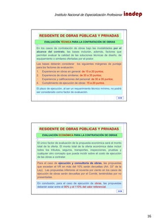 Instituto Nacional de Especialización Profesional
16
EVALUACIÓN TÉCNICA PARA LA CONTRATACIÓN DE OBRAS
En los casos de contratación de obras bajo las modalidades por el
alcance del contrato, las bases incluirán, además, factores que
permitan evaluar la calidad de las soluciones técnicas de diseño, de
equipamiento o similares ofertadas por el postor.
Las bases deberán considerar los siguientes márgenes de puntaje
para los factores de evaluación:
1. Experiencia en obras en general: de 15 a 20 puntos;
2. Experiencia de obras similares: de 30 a 35 puntos;
3. Experiencia y calificaciones del personal: de 30 a 35 puntos;
4. Cumplimiento de ejecución de obras: 15 a 20 puntos.
El plazo de ejecución, al ser un requerimiento técnico mínimo, no podrá
ser considerado como factor de evaluación.
Art. 47° Reglamento.- Factores de evaluación para la contratación de Obras
IAOM
RESIDENTE DE OBRAS PÚBLICAS Y PRIVADAS
EVALUACIÓN ECONÓMICA PARA LA CONTRATACIÓN DE OBRAS
El único factor de evaluación de la propuesta económica será el monto
total de la oferta. El monto total de la oferta económica debe incluir
todos los tributos, seguros, transportes, inspecciones, pruebas y
cualquier otro concepto que pueda incidir sobre el costo de ejecución
de las obras a contratar.
Para el caso de ejecución y consultoría de obras, las propuestas
que excedan el VR en más del 10% serán devueltas (Art. 33° de la
Ley). Las propuestas inferiores al noventa por ciento en los casos de
ejecución de obras serán devueltas por el Comité, teniéndolas por no
presentadas.
En conclusión, para el caso de ejecución de obras, las propuestas
deberán estar entre el 90% y el 110% del valor referencial.
IAOM
RESIDENTE DE OBRAS PÚBLICAS Y PRIVADAS
 