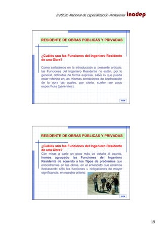 Instituto Nacional de Especialización Profesional
19
IAOM
¿Cuáles son las Funciones del Ingeniero Residente
de una Obra?
Como señalamos en la introducción al presente artículo,
las Funciones del Ingeniero Residente no están, por lo
general, definidas de forma expresa, salvo lo que pueda
estar referido en las mismas condiciones de contratación
de la obra las cuales, por cierto, suelen ser poco
específicas (generales).
RESIDENTE DE OBRAS PÚBLICAS Y PRIVADAS
IAOM
¿Cuáles son las Funciones del Ingeniero Residente
de una Obra?
Con miras a darle un poco más de detalle al asunto,
hemos agrupado las Funciones del Ingeniero
Residente de acuerdo a los Tipos de problemas que
encontramos en las obras, en el entendido que estamos
destacando sólo las funciones u obligaciones de mayor
significancia, en nuestro criterio:
RESIDENTE DE OBRAS PÚBLICAS Y PRIVADAS
 