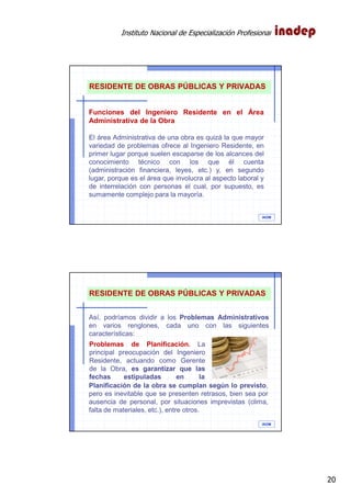 Instituto Nacional de Especialización Profesional
20
IAOM
Funciones del Ingeniero Residente en el Área
Administrativa de la Obra
El área Administrativa de una obra es quizá la que mayor
variedad de problemas ofrece al Ingeniero Residente, en
primer lugar porque suelen escaparse de los alcances del
conocimiento técnico con los que él cuenta
(administración financiera, leyes, etc.) y, en segundo
lugar, porque es el área que involucra al aspecto laboral y
de interrelación con personas el cual, por supuesto, es
sumamente complejo para la mayoría.
RESIDENTE DE OBRAS PÚBLICAS Y PRIVADAS
IAOM
Así, podríamos dividir a los Problemas Administrativos
en varios renglones, cada uno con las siguientes
características:
RESIDENTE DE OBRAS PÚBLICAS Y PRIVADAS
Problemas de Planificación. La
principal preocupación del Ingeniero
Residente, actuando como Gerente
de la Obra, es garantizar que las
fechas estipuladas en la
Planificación de la obra se cumplan según lo previsto,
pero es inevitable que se presenten retrasos, bien sea por
ausencia de personal, por situaciones imprevistas (clima,
falta de materiales, etc.), entre otros.
 