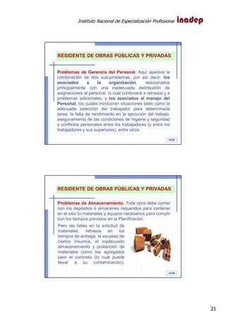Instituto Nacional de Especialización Profesional
21
IAOM
Problemas de Gerencia del Personal. Aquí aparece la
combinación de dos sub-problemas, por así decir: los
asociados a la organización, relacionados
principalmente con una inadecuada distribución de
asignaciones al personal, lo cual conllevará a retrasos y a
problemas adicionales; y los asociados al manejo del
Personal, los cuales involucran situaciones tales como la
adecuada selección del trabajador para determinada
tarea, la falta de rendimiento en la ejecución del trabajo,
aseguramiento de las condiciones de higiene y seguridad
y conflictos personales entre los trabajadores (y entre los
trabajadores y sus superiores), entre otros.
RESIDENTE DE OBRAS PÚBLICAS Y PRIVADAS
IAOM
Problemas de Almacenamiento. Toda obra debe contar
con los depósitos o almacenes requeridos para contener
en el sitio lo materiales y equipos necesarios para cumplir
con los tiempos previstos en la Planificación.
RESIDENTE DE OBRAS PÚBLICAS Y PRIVADAS
Pero las fallas en la solicitud de
materiales, retrasos en los
tiempos de entrega, la escasez de
ciertos insumos, el inadecuado
almacenamiento y protección de
materiales como los agregados
para el concreto (lo cual puede
llevar a su contaminación),
 