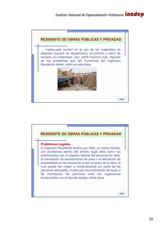 Instituto Nacional de Especialización Profesional
22
IAOM
… inadecuado control en el uso de los materiales en
depósito (exceso de desperdicio), el extravío o daño de
equipos y/o materiales, son, entre muchos más, algunos
de los problemas que las Funciones del Ingeniero
Residente deben cubrir en esta área.
RESIDENTE DE OBRAS PÚBLICAS Y PRIVADAS
IAOM
Problemas Legales.
El Ingeniero Residente tendrá que lidiar, en cierta medida,
con problemas dentro del ámbito legal tales como los
relacionados con el aspecto laboral del personal en obra,
la tramitación de servidumbres de paso o la afectación de
propiedades en las cercanías (o por el paso) de la obra, lo
cual puede dar origen a reclamaciones por parte de las
personas afectadas, multas por incumplimiento de leyes o
de tramitación de permisos ante los organismos
involucrados con el tipo de trabajo, entre otros.
RESIDENTE DE OBRAS PÚBLICAS Y PRIVADAS
 