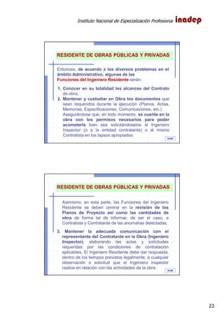 Instituto Nacional de Especialización Profesional
23
IAOM
Entonces, de acuerdo a los diversos problemas en el
ámbito Administrativo, algunas de las
Funciones del Ingeniero Residente serán:
RESIDENTE DE OBRAS PÚBLICAS Y PRIVADAS
1. Conocer en su totalidad los alcances del Contrato
de obra.
2. Mantener y custodiar en Obra los documentos que
sean requeridos durante la ejecución (Planos, Actas,
Memorias, Especificaciones, Comunicaciones, etc.).
Asegurándose que, en todo momento, se cuente en la
obra con los permisos necesarios para poder
acometerla bien sea solicitándoselos al Ingeniero
Inspector (o a la entidad contratante) o al mismo
Contratista en los lapsos apropiados.
IAOM
RESIDENTE DE OBRAS PÚBLICAS Y PRIVADAS
Asimismo, en esta parte, las Funciones del Ingeniero
Residente se deben centrar en la revisión de los
Planos de Proyecto así como las cantidades de
obra de forma tal de informar, de ser el caso, a
Contratista y Contratante de las anomalías detectadas.
3. Mantener la adecuada comunicación con el
representante del Contratante en la Obra (Ingeniero
Inspector), elaborando las actas y solicitudes
requeridas por las condiciones de contratación
aplicables. El Ingeniero Residente debe dar respuesta,
dentro de los tiempos previstos legalmente, a cualquier
observación o solicitud que el Ingeniero inspector
realice en relación con las actividades de la obra.
 
