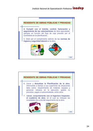Instituto Nacional de Especialización Profesional
24
IAOM
RESIDENTE DE OBRAS PÚBLICAS Y PRIVADAS
4. Cumplir con el trámite, control, facturación y
seguimiento de las valorizaciones de obra ejecutadas,
siempre en función del flujo de caja previsto por el
Contratista en la planificación.
5. Velar por el cumplimiento estricto de las normas de
higiene y seguridad laboral en la obra.
IAOM
RESIDENTE DE OBRAS PÚBLICAS Y PRIVADAS
6. Llevar y Actualizar la Planificación de la obra,
informando a tiempo a sus superiores de situaciones
tales como: requerimiento de material, equipos y
personal, retrasos en la ejecución, gastos no
previstos, pagos a subcontratistas, entre otros.
7. Llevar, conjuntamente con el Ingeniero Inspector,
el cuaderno de obra, en el cual se indiquen las
novedades día a día del seguimiento de la obra.
 