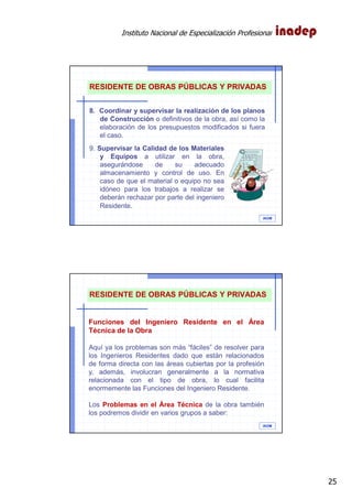 Instituto Nacional de Especialización Profesional
25
IAOM
RESIDENTE DE OBRAS PÚBLICAS Y PRIVADAS
8. Coordinar y supervisar la realización de los planos
de Construcción o definitivos de la obra, así como la
elaboración de los presupuestos modificados si fuera
el caso.
9. Supervisar la Calidad de los Materiales
y Equipos a utilizar en la obra,
asegurándose de su adecuado
almacenamiento y control de uso. En
caso de que el material o equipo no sea
idóneo para los trabajos a realizar se
deberán rechazar por parte del ingeniero
Residente.
IAOM
RESIDENTE DE OBRAS PÚBLICAS Y PRIVADAS
Funciones del Ingeniero Residente en el Área
Técnica de la Obra
Aquí ya los problemas son más “fáciles” de resolver para
los Ingenieros Residentes dado que están relacionados
de forma directa con las áreas cubiertas por la profesión
y, además, involucran generalmente a la normativa
relacionada con el tipo de obra, lo cual facilita
enormemente las Funciones del Ingeniero Residente.
Los Problemas en el Área Técnica de la obra también
los podremos dividir en varios grupos a saber:
 