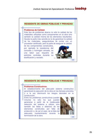 Instituto Nacional de Especialización Profesional
26
IAOM
RESIDENTE DE OBRAS PÚBLICAS Y PRIVADAS
Problemas de Calidad.
Este tipo de problemas abarca no sólo la calidad de los
materiales utilizados como componentes en la obra sino
también la calidad misma de los elementos resultantes.
Quizás la parte más sencilla es la de garantizar la calidad
de los materiales, asegurándose de contar con un
proveedor certificado, pero la parte de asegurar la calidad
de los componentes construidos,
por ejemplo la resistencia del
concreto u hormigón armado, es
una labor que requiere de
estrictos controles durante su
dosificación y vaciado.
IAOM
RESIDENTE DE OBRAS PÚBLICAS Y PRIVADAS
Problemas Constructivos.
El establecimiento del adecuado sistema constructivo
garantizará la ejecución de la obra en los tiempos previstos
y a la vez disminuirá los riesgos laborales en la
construcción.
Entre los problemas constructivos pueden
incluirse no sólo los que puedan
generarse a partir de la inadecuada
selección del sistema a utilizar, sino
también las fallas o deterioro de los
elementos construidos por falta de
protección o, de ser el caso, de la falta del
adecuado mantenimiento durante la
terminación de la obra.
 