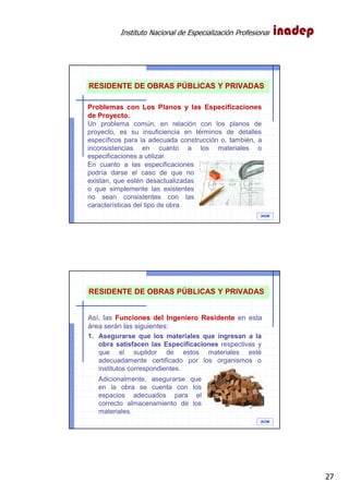 Instituto Nacional de Especialización Profesional
27
IAOM
RESIDENTE DE OBRAS PÚBLICAS Y PRIVADAS
Problemas con Los Planos y las Especificaciones
de Proyecto.
Un problema común, en relación con los planos de
proyecto, es su insuficiencia en términos de detalles
específicos para la adecuada construcción o, también, a
inconsistencias en cuanto a los materiales o
especificaciones a utilizar.
En cuanto a las especificaciones
podría darse el caso de que no
existan, que estén desactualizadas
o que simplemente las existentes
no sean consistentes con las
características del tipo de obra.
IAOM
RESIDENTE DE OBRAS PÚBLICAS Y PRIVADAS
Así, las Funciones del Ingeniero Residente en esta
área serán las siguientes:
1. Asegurarse que los materiales que ingresan a la
obra satisfacen las Especificaciones respectivas y
que el suplidor de estos materiales esté
adecuadamente certificado por los organismos o
institutos correspondientes.
Adicionalmente, asegurarse que
en la obra se cuenta con los
espacios adecuados para el
correcto almacenamiento de los
materiales.
 