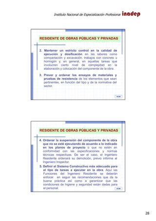 Instituto Nacional de Especialización Profesional
28
IAOM
RESIDENTE DE OBRAS PÚBLICAS Y PRIVADAS
2. Mantener un estricto control en la calidad de
ejecución y dosificación en las labores como
compactación y excavación, trabajos con concreto u
hormigón y, en general, en aquellas tareas que
involucren cierto nivel de complejidad en la
elaboración y colocación del componente de la obra.
3. Prever y ordenar los ensayos de materiales y
pruebas de resistencia de los elementos que sean
pertinentes, en función del tipo y de la normativa del
sector.
IAOM
RESIDENTE DE OBRAS PÚBLICAS Y PRIVADAS
4. Ordenar la suspensión del componente de la obra
que no se esté ejecutando de acuerdo a lo indicado
en los planos de proyecto o que no estén en
conformidad con las especificaciones y normas
técnicas respectivas. De ser el caso, el Ingeniero
Residente ordenará su demolición, previo informe al
Ingeniero Inspector.
5. Definir el Sistema Constructivo más adecuado para
el tipo de tareas a ejecutar en la obra. Aquí las
Funciones del Ingeniero Residente se deberán
enfocar en seguir las recomendaciones que da la
buena práctica así como a garantizar que las
condiciones de higiene y seguridad están dadas para
el personal.
 