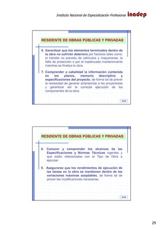 Instituto Nacional de Especialización Profesional
29
IAOM
RESIDENTE DE OBRAS PÚBLICAS Y PRIVADAS
6. Garantizar que los elementos terminados dentro de
la obra no sufrirán deterioro por factores tales como:
el tránsito no previsto de vehículos y maquinarias, la
falta de protección o por el inadecuado mantenimiento
mientras se finaliza la obra.
7. Comprender a cabalidad la información contenida
en los planos, memoria descriptiva y
especificaciones del proyecto, de forma tal de prever
la necesidad de generar aclaratorias a los proyectistas
y garantizar así la correcta ejecución de los
componentes de la obra.
IAOM
RESIDENTE DE OBRAS PÚBLICAS Y PRIVADAS
8. Conocer y comprender los alcances de las
Especificaciones y Normas Técnicas vigentes y
que están relacionadas con el Tipo de Obra a
ejecutar.
9. Asegurarse que los rendimientos de ejecución de
las tareas en la obra se mantienen dentro de las
variaciones máximas aceptables, de forma tal de
prever las modificaciones necesarias.
 