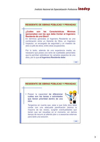 Instituto Nacional de Especialización Profesional
3
IAOM
¿Cuáles son las Características Mínimas
(personales) con las que debe Contar el Ingeniero
Residente de una Obra?
En términos generales el Ingeniero Residente es una
combinación entre un Gerente de Obra, un Ingeniero
Inspector, un encargado de seguridad y un maestro de
obra (o jefe de obra), entre otras ocupaciones.
Por lo tanto, además de una experiencia media, es
necesario que posea una serie de cualidades personales
que le permitan sobrellevar los variados aspectos de una
obra, por lo que el Ingeniero Residente debe:
RESIDENTE DE OBRAS PÚBLICAS Y PRIVADAS
IAOM
Tengamos en cuenta que, pese a que toda obra debe
contar con una adecuada planificación (teórica la
mayoría de las veces), surgirán eventualidades que
tienen que ser resueltas en el momento, sin darnos
tiempo de recurrir al referido plan o a asesorías externas
para darle una solución.
RESIDENTE DE OBRAS PÚBLICAS Y PRIVADAS
Poseer la capacidad de diferenciar
cuáles son las tareas o actividades
que tienen prioridad dentro de una
obra.
 