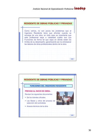 Instituto Nacional de Especialización Profesional
30
IAOM
RESIDENTE DE OBRAS PÚBLICAS Y PRIVADAS
Como vemos, no son pocos los problemas que el
Ingeniero Residente tiene que afrontar cuando se
encarga de una obra, en todo caso es importante que
este profesional sepa a cabalidad cuáles son sus
Funciones de forma tal que sepa en dónde están los
límites de su desempeño, garantizando así no entorpecer
las labores de otros profesionales dentro de la obra.
IAOM
FUNCIONES DEL INGENIERO RESIDENTE
PREVIAS AL INICIO DE OBRA.-
Revisar los siguientes documentos:
De los trámites oficiales
Las Bases y otros del proceso de
selección del contratista.
Anexos técnicos de la obra
RESIDENTE DE OBRAS PÚBLICAS Y PRIVADAS
 