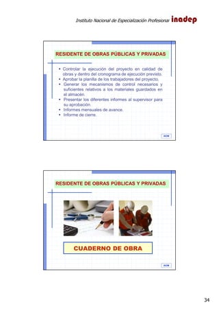 Instituto Nacional de Especialización Profesional
34
IAOM
RESIDENTE DE OBRAS PÚBLICAS Y PRIVADAS
Controlar la ejecución del proyecto en calidad de
obras y dentro del cronograma de ejecución previsto.
Aprobar la planilla de los trabajadores del proyecto.
Generar los mecanismos de control necesarios y
suficientes relativos a los materiales guardados en
el almacén.
Presentar los diferentes informes al supervisor para
su aprobación.
Informes mensuales de avance.
Informe de cierre.
CUADERNO DE OBRA
IAOM
RESIDENTE DE OBRAS PÚBLICAS Y PRIVADAS
 