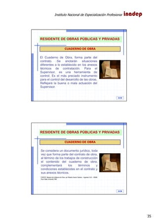 Instituto Nacional de Especialización Profesional
35
IAOM
CUADERNO DE OBRA
El Cuaderno de Obra, forma parte del
contrato. Se anotarán situaciones
diferentes a lo establecido en los anexos
técnicos de contratación. Para el
Supervisor, es una herramienta de
control. Es el más preciado instrumento
para el control del desarrollo de las obras.
Reflejará la buena o mala actuación del
Supervisor.
RESIDENTE DE OBRAS PÚBLICAS Y PRIVADAS
IAOM
CUADERNO DE OBRA
Se considera un documento jurídico, toda
vez que forma parte del contrato de obra,
al término de los trabajos de construcción
el contenido del cuaderno de obra,
complementará los términos y
condiciones establecidas en el contrato y
sus anexos técnicos.
FUENTE: Manejo de la Bitácora de Obra, por Roberto Avena Cabrera – Ingeniero Civil – UNAM,
Penn State University 1984
RESIDENTE DE OBRAS PÚBLICAS Y PRIVADAS
 