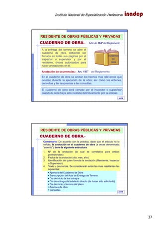 Instituto Nacional de Especialización Profesional
37
A la entrega del terreno se abre el
cuaderno de obra, debiendo ser
firmado en todas sus páginas por el
inspector o supervisor y por el
residente, únicos autorizados para
hacer anotaciones en él.
CUADERNO DE OBRA.- Artículo 194º del Reglamento
CUADERNO
DE
OBRA
En el cuaderno de obra se anotan los hechos más relevantes que
ocurran durante la ejecución de la obra; así como las órdenes,
consultas y las respuestas a las consultas.
El cuaderno de obra será cerrado por el inspector o supervisor
cuando la obra haya sido recibida definitivamente por la entidad.
IAOM
Anotación de ocurrencias.- Art. 195°°°° del Reglamento
73
RESIDENTE DE OBRAS PÚBLICAS Y PRIVADAS
IAOM
1. Nº de la anotación (la cual es correlativa para ambos
profesionales)
2. Fecha de la anotación (día, mes, año)
3. Identificación de quien formula la anotación (Residente, Inspector
o Supervisor)
4. Texto u ocurrencia. Se considerarán entre las mas resaltantes las
siguientes:
Apertura del Cuaderno de Obra
Transcripción del Acta de Entrega de Terreno
Día de inicio de los trabajos
Día de entrega del adelanto directo (de haber sido solicitado)
Día de inicio y término del plazo
Avances de obra
Consultas
Comentario: De acuerdo con la práctica, dado que el artículo no lo
señala, la anotación en el cuaderno de obra (a veces denominada
“asiento”), tiene la siguiente estructura:
CUADERNO DE OBRA.-
74
RESIDENTE DE OBRAS PÚBLICAS Y PRIVADAS
 