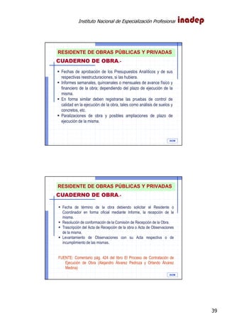 Instituto Nacional de Especialización Profesional
39
IAOM
Fechas de aprobación de los Presupuestos Analíticos y de sus
respectivas reestructuraciones, si las hubiera.
Informes semanales, quincenales o mensuales de avance físico y
financiero de la obra; dependiendo del plazo de ejecución de la
misma.
En forma similar deben registrarse las pruebas de control de
calidad en la ejecución de la obra, tales como análisis de suelos y
concretos, etc.
Paralizaciones de obra y posibles ampliaciones de plazo de
ejecución de la misma.
CUADERNO DE OBRA.-
RESIDENTE DE OBRAS PÚBLICAS Y PRIVADAS
IAOM
Fecha de término de la obra debiendo solicitar el Residente o
Coordinador en forma oficial mediante Informe, la recepción de la
misma.
Resolución de conformación de la Comisión de Recepción de la Obra.
Trascripción del Acta de Recepción de la obra o Acta de Observaciones
de la misma.
Levantamiento de Observaciones con su Acta respectiva o de
incumplimiento de las mismas.
FUENTE: Comentario pág. 424 del libro El Proceso de Contratación de
Ejecución de Obra (Alejandro Álvarez Pedroza y Orlando Álvarez
Medina)
CUADERNO DE OBRA.-
RESIDENTE DE OBRAS PÚBLICAS Y PRIVADAS
 