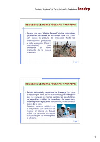 Instituto Nacional de Especialización Profesional
4
IAOM
Contar con una “Visión General” de los potenciales
problemas existentes en cualquier obra, los cuales
van desde la procura de materiales hasta las
RESIDENTE DE OBRAS PÚBLICAS Y PRIVADAS
interrelaciones personales,
y estar preparado (física y
mentalmente) para
atenderlos de forma
imprevista de la manera
adecuada.
IAOM
Poseer autoridad y capacidad de liderazgo (así como
el respeto por parte de sus subalternos) para asegurar
que se cumplen de forma estricta las condiciones
de seguridad, calidad de materiales, de ejecución y
los tiempos de ejecución (rendimiento) en las diversas
tareas de la obra.
RESIDENTE DE OBRAS PÚBLICAS Y PRIVADAS
Con esto estamos refiriéndonos
a una persona con capacidad de
motivar al equipo de trabajo
antes que provocar problemas
adicionales por ser intransigente
o arbitrario.
 