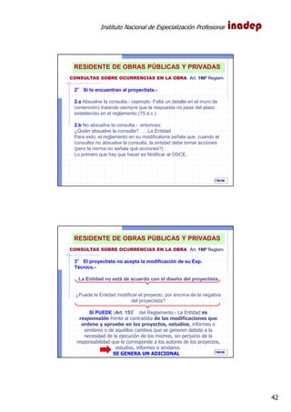 Instituto Nacional de Especialización Profesional
42
IAOM
2°°°° Si lo encuentran al proyectista.-
2.a Absuelve la consulta.- (ejemplo: Falta un detalle en el muro de
contención) tratando siempre que la respuesta no pase del plazo
establecido en el reglamento (15 d.c.)
2.b No absuelve la consulta.- entonces:
¿Quién absuelve la consulta? … La Entidad
Para esto, el reglamento en su modificatoria señala que, cuando el
consultor no absuelve la consulta, la entidad debe tomar acciones
(pero la norma no señala qué acciones?)
Lo primero que hay que hacer es Notificar al OSCE.
83
CONSULTAS SOBRE OCURRENCIAS EN LA OBRA Art. 196º Reglam.
RESIDENTE DE OBRAS PÚBLICAS Y PRIVADAS
IAOM
3°°°° El proyectista no acepta la modificación de su Exp.
Técnico.-
La Entidad no está de acuerdo con el diseño del proyectista
¿Puede la Entidad modificar el proyecto, por encima de la negativa
del proyectista?
SI PUEDE (Art. 153° del Reglamento.- La Entidad es
responsable frente al contratista de las modificaciones que
ordene y apruebe en los proyectos, estudios, informes o
similares o de aquéllos cambios que se generen debido a la
necesidad de la ejecución de los mismos, sin perjuicio de la
responsabilidad que le corresponde a los autores de los proyectos,
estudios, informes o similares.
SE GENERA UN ADICIONAL 84
CONSULTAS SOBRE OCURRENCIAS EN LA OBRA Art. 196º Reglam.
RESIDENTE DE OBRAS PÚBLICAS Y PRIVADAS
 