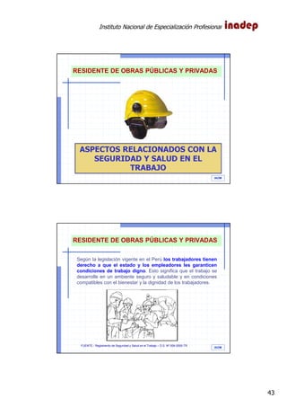Instituto Nacional de Especialización Profesional
43
IAOM
ASPECTOS RELACIONADOS CON LA
SEGURIDAD Y SALUD EN EL
TRABAJO
RESIDENTE DE OBRAS PÚBLICAS Y PRIVADAS
IAOM
Según la legislación vigente en el Perú los trabajadores tienen
derecho a que el estado y los empleadores les garanticen
condiciones de trabajo digno. Esto significa que el trabajo se
desarrolle en un ambiente seguro y saludable y en condiciones
compatibles con el bienestar y la dignidad de los trabajadores.
FUENTE.- Reglamento de Seguridad y Salud en el Trabajo – D.S. Nº 009-2005-TR
RESIDENTE DE OBRAS PÚBLICAS Y PRIVADAS
 
