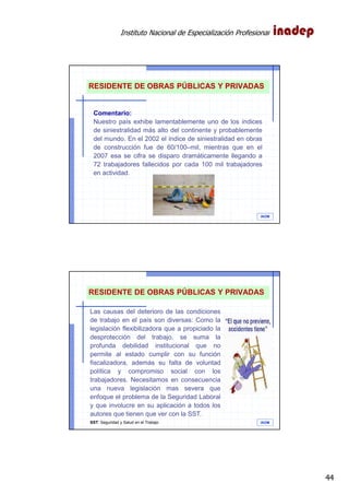 Instituto Nacional de Especialización Profesional
44
IAOM
Comentario:
Nuestro país exhibe lamentablemente uno de los índices
de siniestralidad más alto del continente y probablemente
del mundo. En el 2002 el índice de siniestralidad en obras
de construcción fue de 60/100–mil, mientras que en el
2007 esa se cifra se disparo dramáticamente llegando a
72 trabajadores fallecidos por cada 100 mil trabajadores
en actividad.
RESIDENTE DE OBRAS PÚBLICAS Y PRIVADAS
IAOM
Las causas del deterioro de las condiciones
de trabajo en el país son diversas: Como la
legislación flexibilizadora que a propiciado la
desprotección del trabajo, se suma la
profunda debilidad institucional que no
permite al estado cumplir con su función
fiscalizadora, además su falta de voluntad
política y compromiso social con los
trabajadores. Necesitamos en consecuencia
una nueva legislación mas severa que
enfoque el problema de la Seguridad Laboral
y que involucre en su aplicación a todos los
autores que tienen que ver con la SST.
SST: Seguridad y Salud en el Trabajo
RESIDENTE DE OBRAS PÚBLICAS Y PRIVADAS
 