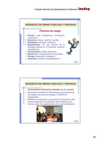 Instituto Nacional de Especialización Profesional
46
IAOM
Físicos: ruido, temperatura, iluminación,
vibraciones…
Químicos: polvos, vapores, líquidos…
Biológicos: parásitos, bacterias…
Ergonómicos: los que derivan de la
actividad laboral en sí (lesiones músculo-
esqueléticas)…
Psicosociales: estrés, depresión…
Mecánicos: manipulación de maquinaria…
Energía: exposición a radiación…
Vehículos: choques, atropellamiento…
Factores de riesgo
RESIDENTE DE OBRAS PÚBLICAS Y PRIVADAS
IAOM
Necesidad de transmitir información y conocimiento de
los riesgos del centro de trabajo a TODOS los
trabajadores.
Medidas de protección y prevención de acuerdo a cada
puesto específico. El empleador debe realizar por lo
menos cuatro (4) capacitaciones en el año (calendario).
OBLIGACIÓN DE CAPACITAR AL PERSONAL (art. IV Ley 29783)
RESIDENTE DE OBRAS PÚBLICAS Y PRIVADAS
 
