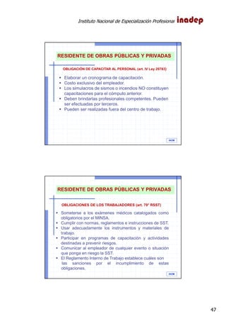 Instituto Nacional de Especialización Profesional
47
IAOM
Elaborar un cronograma de capacitación.
Costo exclusivo del empleador.
Los simulacros de sismos o incendios NO constituyen
capacitaciones para el cómputo anterior.
Deben brindarlas profesionales competentes. Pueden
ser efectuadas por terceros.
Pueden ser realizadas fuera del centro de trabajo.
RESIDENTE DE OBRAS PÚBLICAS Y PRIVADAS
OBLIGACIÓN DE CAPACITAR AL PERSONAL (art. IV Ley 29783)
IAOM
OBLIGACIONES DE LOS TRABAJADORES (art. 79° RSST)
Someterse a los exámenes médicos catalogados como
obligatorios por el MINSA.
Cumplir con normas, reglamentos e instrucciones de SST.
Usar adecuadamente los instrumentos y materiales de
trabajo.
Participar en programas de capacitación y actividades
destinadas a prevenir riesgos.
Comunicar al empleador de cualquier evento o situación
que ponga en riesgo la SST.
El Reglamento Interno de Trabajo establece cuáles son
las sanciones por el incumplimiento de estas
obligaciones.
RESIDENTE DE OBRAS PÚBLICAS Y PRIVADAS
 