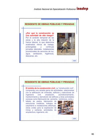 Instituto Nacional de Especialización Profesional
48
IAOM
¿Por qué la construcción es
una actividad de alto riesgo?:
Por el carácter temporal de las
obras y la alta rotación de la
fuerza laboral, lo que determina
acelerados ritmos de trabajo,
prolongadas y continuas
jornadas laborales, instalaciones
provisionales de servicios de luz,
agua, ventilación, higiénicos,
descanso, etc.
RESIDENTE DE OBRAS PÚBLICAS Y PRIVADAS
IAOM
El ámbito de la construcción civil. La “construcción civil”,
comprende una variada gama de actividades, relacionadas
con la edificación de viviendas, edificios y estructuras de
ingeniería civil, ampliación, acondicionamiento,
mantenimiento y demolición de edificios y otras actividades
conexas como fabricación de cemento, cerámicos, corte y
tallado de piedra, fabricación de
estructuras metálicas, trabajos de
carpintería e instalaciones eléctricas,
obras civiles para la explotación de
minas y canteras, actividades de
arquitectura, ingeniería, etc.
RESIDENTE DE OBRAS PÚBLICAS Y PRIVADAS
 