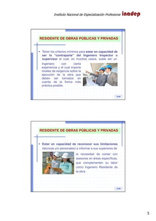 Instituto Nacional de Especialización Profesional
5
IAOM
Tener los criterios mínimos para estar en capacidad de
ser la “contraparte” del Ingeniero Inspector o
supervisor el cual, en muchos casos, suele ser un
RESIDENTE DE OBRAS PÚBLICAS Y PRIVADAS
Ingeniero con cierta
experiencia y el cual impone
niveles de exigencia sobre la
ejecución de la obra que
deben ser tomados en
cuenta de la forma más
práctica posible.
IAOM
Estar en capacidad de reconocer sus limitaciones
(técnicas y/o personales) e informar a sus superiores de
RESIDENTE DE OBRAS PÚBLICAS Y PRIVADAS
la necesidad de contar con
asesores en áreas específicas,
que complementen su labor
como Ingeniero Residente de
la obra.
 