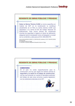 Instituto Nacional de Especialización Profesional
50
IAOM
7%
Sobre la Norma Técnica G.050 La norma específica en
materia de SST en la construcción la constituye
actualmente en el Perú la norma técnica G.050 que
reemplaza a la norma E-120 del Código Nacional de
Edificaciones. Esta norma precisa las condiciones
mínimas de seguridad e higiene en obras de edificación,
obligando tanto al empleador como al trabajador a cumplir
con su contenido y adecuarse al D.S. 009-2005-TR.
Norma G.050 SEGURIDAD DURANTE LA CONSTRUCCIÓN, aprobada por R.M N° 290-2005-VIVIENDA
del 24.NOV.2005
SST: Seguridad y Salud en el Trabajo
D.S. 009-2005-TR, aprueba el Reglamento de Seguridad y Salud en el Trabajo
RESIDENTE DE OBRAS PÚBLICAS Y PRIVADAS
IAOM
7%
COMENTARIO:
En el país no existe específicamente para la
construcción una ley que regule de manera precisa la
seguridad y la salud en el trabajo de construcción;
una ley que tomando en cuenta la naturaleza particular
del trabajo de esta rama armonice nuestra legislación
con los estándares laborales de la OIT.
RESIDENTE DE OBRAS PÚBLICAS Y PRIVADAS
 