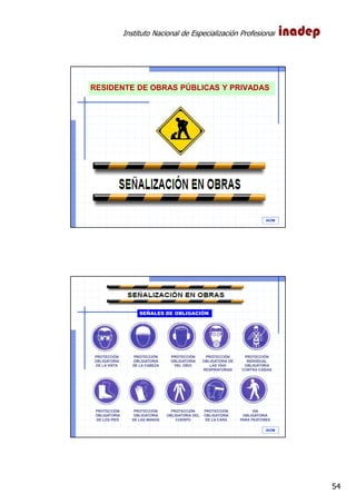 Instituto Nacional de Especialización Profesional
54
IAOM
RESIDENTE DE OBRAS PÚBLICAS Y PRIVADAS
IAOM
PROTECCIÓN
OBLIGATORIA
DE LA VISTA
PROTECCIÓN
OBLIGATORIA
DE LA CABEZA
PROTECCIÓN
OBLIGATORIA
DEL OÍDO
PROTECCIÓN
OBLIGATORIA DE
LAS VÍAS
RESPIRATORIAS
PROTECCIÓN
OBLIGATORIA
DE LOS PIES
PROTECCIÓN
OBLIGATORIA
DE LAS MANOS
PROTECCIÓN
OBLIGATORIA DEL
CUERPO
PROTECCIÓN
OBLIGATORIA
DE LA CARA
SEÑALES DE OBLIGACIÓN
PROTECCIÓN
INDIVIDUAL
OBLIGATORIA
CONTRA CAÍDAS
VÍA
OBLIGATORIA
PARA PEATONES
 
