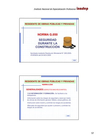 Instituto Nacional de Especialización Profesional
57
IAOM
NORMA G.050
SEGURIDAD
DURANTE LA
CONSTRUCCIÓN
Aprobada mediante Resolución Ministerial N° 290-2005-
VIVIENDA del 24.NOV.2005
RESIDENTE DE OBRAS PÚBLICAS Y PRIVADAS
IAOM
GENERALIDADES (ASPECTOS MAS RELEVANTES)
1.5.6 INFORMACIÓN Y FORMACIÓN.- Se facilitará a los
trabajadores:
•Información sobre los riesgos de seguridad y salud por medio
de vitrinas de información general, folletos, avisos gráficos, etc.
•Instrucción sobre revenir y controlar los riesgos de accidentes.
•Manuales de seguridad que ayuden a prevenir y controlar los
riesgos de accidentes.
NORMA G.050
RESIDENTE DE OBRAS PÚBLICAS Y PRIVADAS
 