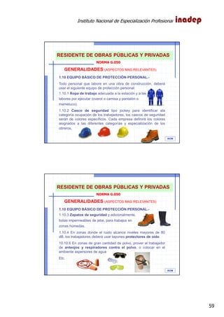 Instituto Nacional de Especialización Profesional
59
IAOM
GENERALIDADES (ASPECTOS MAS RELEVANTES)
1.10 EQUIPO BÁSICO DE PROTECCIÓN PERSONAL.-
Todo personal que labore en una obra de construcción, deberá
usar el siguiente equipo de protección personal:
1.10.1 Ropa de trabajo adecuada a la estación y a las
labores por ejecutar (overol o camisa y pantalón o
mameluco).
1.10.2 Casco de seguridad tipo jockey para identificar ala
categoría ocupación de los trabajadores, los cascos de seguridad
serán de colores específicos. Cada empresa definirá los colores
asignados a las diferentes categorías y especialización de los
obreros.
NORMA G.050
RESIDENTE DE OBRAS PÚBLICAS Y PRIVADAS
IAOM
GENERALIDADES (ASPECTOS MAS RELEVANTES)
1.10 EQUIPO BÁSICO DE PROTECCIÓN PERSONAL.-
1.10.3 Zapatos de seguridad y adicionalmente,
botas impermeables de jebe, para trabajos en
zonas húmedas.
1.10.4 En zonas donde el ruido alcance niveles mayores de 80
dB, los trabajadores deberá usar tapones protectores de oído.
10.10.6 En zonas de gran cantidad de polvo, prover al trabajador
de anteojos y respiradores contra el polvo, o colocar en el
ambiente aspersores de agua.
Etc.
NORMA G.050
RESIDENTE DE OBRAS PÚBLICAS Y PRIVADAS
 