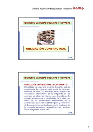 Instituto Nacional de Especialización Profesional
6
OBLIGACIÓN CONTRACTUAL
IAOM
RESIDENTE DE OBRAS PÚBLICAS Y PRIVADAS
IAOM
RESIDENTE DE OBRAS PÚBLICAS Y PRIVADAS
OBLIGACIÓN CONTRACTUAL DEL RESIDENTE.-
En realidad no existe una proforma textual de cuál es
exactamente la obligación contractual del ingeniero
residente de obra; sin embargo, estas obligaciones
dependerán básicamente de lo estipulado en los
contratos de obra, los mismos que dependerán del
tamaño, envergadura o complejidad de la obra, así
como de las disposiciones establecidas en la
normativa de ejecución de obras vigente y entre otros,
de los documentos contractuales, como es el caso de
la memoria descriptiva, especificaciones técnicas,
bases integradas, planos, etc.
 