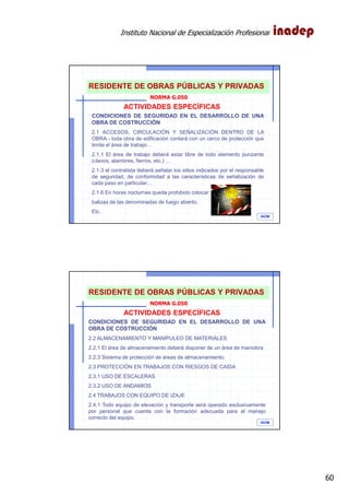 Instituto Nacional de Especialización Profesional
60
IAOM
ACTIVIDADES ESPECÍFICAS
CONDICIONES DE SEGURIDAD EN EL DESARROLLO DE UNA
OBRA DE COSTRUCCIÓN
2.1 ACCESOS, CIRCULACIÓN Y SEÑALIZACIÓN DENTRO DE LA
OBRA.- toda obra de edificación contará con un cerco de protección que
limite el área de trabajo…
2.1.1 El área de trabajo deberá estar libre de todo elemento punzante
(clavos, alambres, fierros, etc.) …
2.1.3 el contratista deberá señalar los sitios indicados por el responsable
de seguridad, de conformidad a las características de señalización de
cada paso en particular…
2.1.6 En horas nocturnas queda prohibido colocar
balizas de las denominadas de fuego abierto.
Etc.
NORMA G.050
RESIDENTE DE OBRAS PÚBLICAS Y PRIVADAS
IAOM
ACTIVIDADES ESPECÍFICAS
CONDICIONES DE SEGURIDAD EN EL DESARROLLO DE UNA
OBRA DE COSTRUCCIÓN
2.2 ALMACENAMIENTO Y MANIPULEO DE MATERIALES
2.2.1 El área de almacenamiento deberá disponer de un área de maniobra
2.2.3 Sistema de protección de áreas de almacenamiento.
2.3 PROTECCIÓN EN TRABAJOS CON RIESGOS DE CAIDA
2.3.1 USO DE ESCALERAS
2.3.2 USO DE ANDAMIOS
2.4 TRABAJOS CON EQUIPO DE IZAJE
2.4.1 Todo equipo de elevación y transporte será operado exclusivamente
por personal que cuenta con la formación adecuada para el manejo
correcto del equipo.
NORMA G.050
RESIDENTE DE OBRAS PÚBLICAS Y PRIVADAS
 