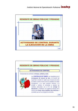 Instituto Nacional de Especialización Profesional
61
ACTIVIDADES DE CONTROL DURANTE
LA EJECUCIÓN DE LA OBRA
IAOM
RESIDENTE DE OBRAS PÚBLICAS Y PRIVADAS
IAOM
ACTIVIDADES DE CONTROL
Comprende los controles de tiempo, calidad y costo.
Los CONTROLES DE TIEMPO: son regulados por el
cronograma de avance de obra. La función del
supervisor consiste en vigilar que el avance de obra
se realice cuando menos como lo establece el citado
cronograma, y en caso contrario informar a la
entidad y solicitar al contratista a adoptar las
medidas adecuadas con el fin de corregir la
desviación y mantener una vigilancia estricta de la
misma para tomar otras medidas más efectivas o
constatar que se ha corregido la anomalía.
RESIDENTE DE OBRAS PÚBLICAS Y PRIVADAS
 