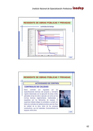 Instituto Nacional de Especialización Profesional
62
IAOM
controles de tiempo
RESIDENTE DE OBRAS PÚBLICAS Y PRIVADAS
IAOM
ACTIVIDADES DE CONTROL
Estos controles son regulados por las
especificaciones técnicas del proyecto y normativa
vigente relacionada con la ejecución de obras civiles
aplicables al tipo de obra a ejecutar, así como por las
normas técnicas reglamentarias, tradicionales y
expedidas por los fabricantes de equipos. El
supervisor deberá obligar al contratista a cumplir con
todos los controles de calidad previstos para los fines
de calidad de la obra, tanto de los procesos
constructivos, uso de materiales, funcionamiento de
equipos, entre otros.
CONTROLES DE CALIDAD:
RESIDENTE DE OBRAS PÚBLICAS Y PRIVADAS
 