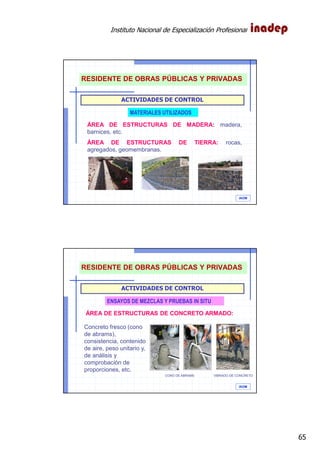 Instituto Nacional de Especialización Profesional
65
IAOM
ACTIVIDADES DE CONTROL
MATERIALES UTILIZADOS
ÁREA DE ESTRUCTURAS DE MADERA: madera,
barnices, etc.
ÁREA DE ESTRUCTURAS DE TIERRA: rocas,
agregados, geomembranas.
RESIDENTE DE OBRAS PÚBLICAS Y PRIVADAS
IAOM
ACTIVIDADES DE CONTROL
ENSAYOS DE MEZCLAS Y PRUEBAS IN SITU
ÁREA DE ESTRUCTURAS DE CONCRETO ARMADO:
Concreto fresco (cono
de abrams),
consistencia, contenido
de aire, peso unitario y,
de análisis y
comprobación de
proporciones, etc.
CONO DE ABRAMS VIBRADO DE CONCRETO
RESIDENTE DE OBRAS PÚBLICAS Y PRIVADAS
 