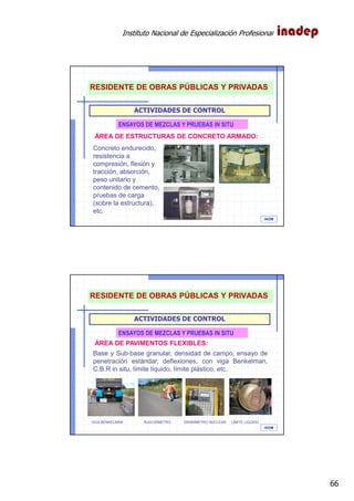 Instituto Nacional de Especialización Profesional
66
IAOM
ACTIVIDADES DE CONTROL
ENSAYOS DE MEZCLAS Y PRUEBAS IN SITU
ÁREA DE ESTRUCTURAS DE CONCRETO ARMADO:
Concreto endurecido,
resistencia a
compresión, flexión y
tracción, absorción,
peso unitario y
contenido de cemento,
pruebas de carga
(sobre la estructura),
etc.
RESIDENTE DE OBRAS PÚBLICAS Y PRIVADAS
IAOM
ACTIVIDADES DE CONTROL
ENSAYOS DE MEZCLAS Y PRUEBAS IN SITU
ÁREA DE PAVIMENTOS FLEXIBLES:
Base y Sub-base granular, densidad de campo, ensayo de
penetración estándar, deflexiones, con viga Benkelman,
C.B.R in situ, límite líquido, límite plástico, etc.
VIGA BENKELMAN RUGOSÍMETRO DENSÍMETRO NUCLEAR LÍMITE LÍQUIDO
RESIDENTE DE OBRAS PÚBLICAS Y PRIVADAS
 