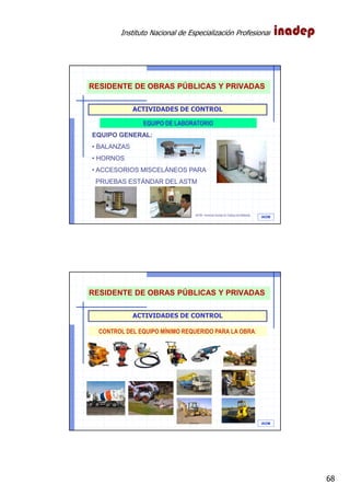Instituto Nacional de Especialización Profesional
68
IAOM
ACTIVIDADES DE CONTROL
EQUIPO DE LABORATORIO
EQUIPO GENERAL:
• BALANZAS
• HORNOS
• ACCESORIOS MISCELÁNEOS PARA
PRUEBAS ESTÁNDAR DEL ASTM
ASTM.- American Society for Testing and Materials
RESIDENTE DE OBRAS PÚBLICAS Y PRIVADAS
IAOM
ACTIVIDADES DE CONTROL
CONTROL DEL EQUIPO MÍNIMO REQUERIDO PARA LA OBRA:
RESIDENTE DE OBRAS PÚBLICAS Y PRIVADAS
 